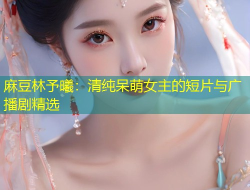 麻豆林予曦：清纯呆萌女主的短片与广播剧精选
