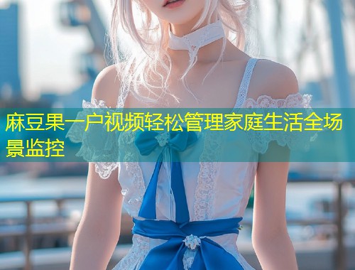 麻豆果一户视频轻松管理家庭生活全场景监控