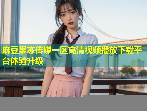 麻豆果冻传媒一区高清视频播放下载平台体验升级
