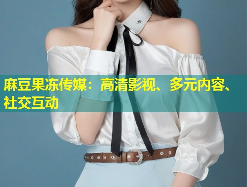 麻豆果冻传媒：高清影视、多元内容、社交互动