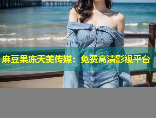 麻豆果冻天美传媒：免费高清影视平台