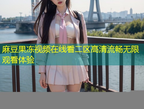 麻豆果冻视频在线看二区高清流畅无限观看体验