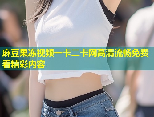 麻豆果冻视频一卡二卡网高清流畅免费看精彩内容