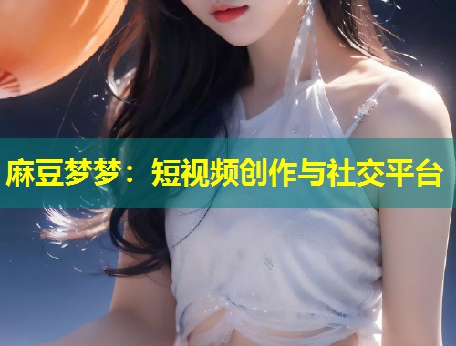 麻豆梦梦：短视频创作与社交平台