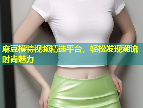 麻豆模特视频精选平台，轻松发现潮流时尚魅力