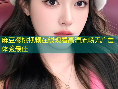麻豆樱桃视频在线观看高清流畅无广告体验最佳