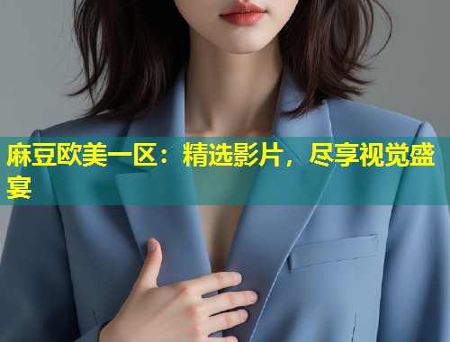 麻豆欧美一区：精选影片，尽享视觉盛宴