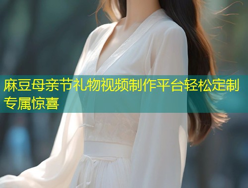 麻豆母亲节礼物视频制作平台轻松定制专属惊喜