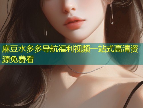 麻豆水多多导航福利视频一站式高清资源免费看