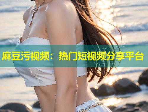 麻豆污视频：热门短视频分享平台