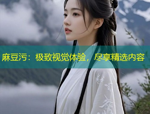 麻豆污：极致视觉体验，尽享精选内容