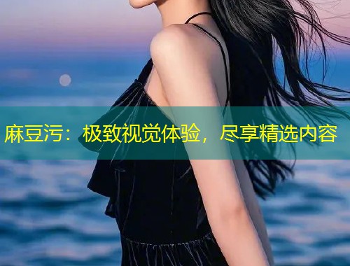 麻豆污：极致视觉体验，尽享精选内容
