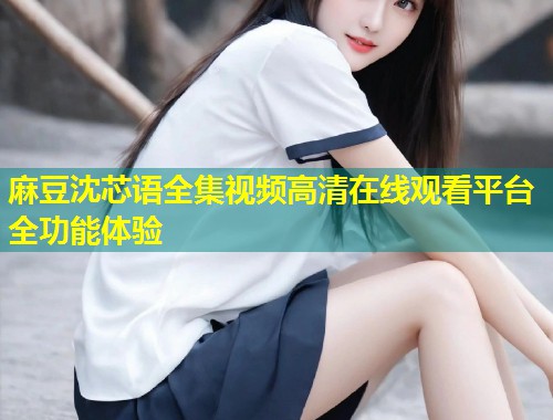 麻豆沈芯语全集视频高清在线观看平台全功能体验
