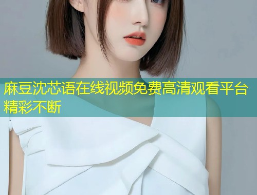麻豆沈芯语在线视频免费高清观看平台精彩不断