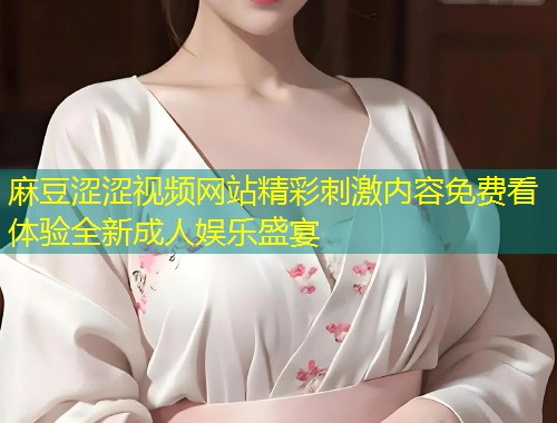 麻豆涩涩视频网站精彩刺激内容免费看体验全新成人娱乐盛宴