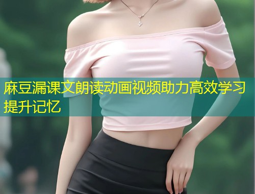 麻豆漏课文朗读动画视频助力高效学习提升记忆