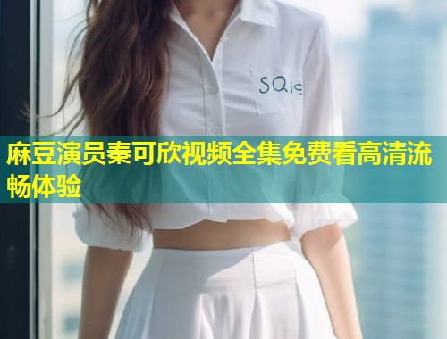 麻豆演员秦可欣视频全集免费看高清流畅体验