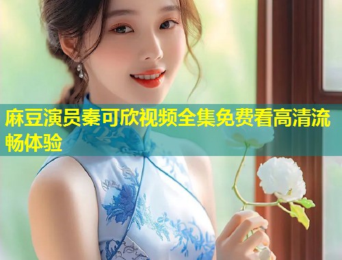 麻豆演员秦可欣视频全集免费看高清流畅体验