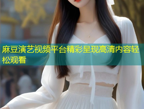 麻豆演艺视频平台精彩呈现高清内容轻松观看