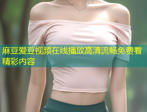 麻豆爱豆视频在线播放高清流畅免费看精彩内容