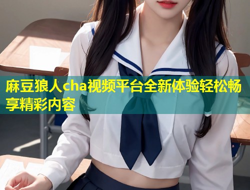 麻豆狼人cha视频平台全新体验轻松畅享精彩内容