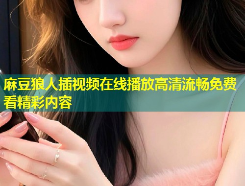 麻豆狼人插视频在线播放高清流畅免费看精彩内容