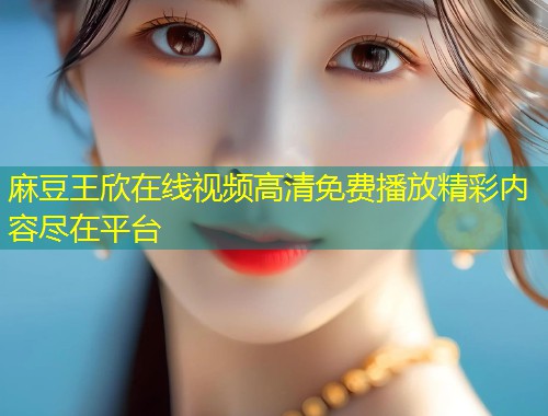麻豆王欣在线视频高清免费播放精彩内容尽在平台