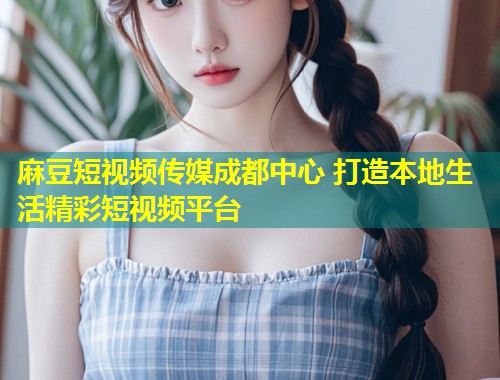 麻豆短视频传媒成都中心 打造本地生活精彩短视频平台