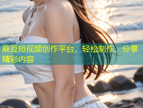 麻豆短视频创作平台，轻松制作、分享精彩内容