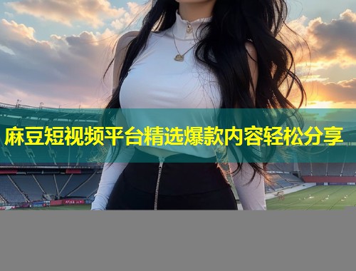 麻豆短视频平台精选爆款内容轻松分享