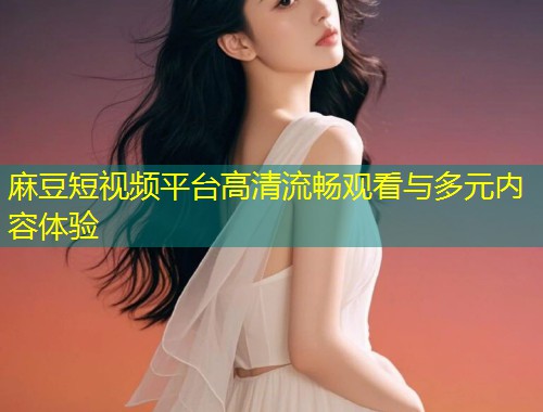 麻豆短视频平台高清流畅观看与多元内容体验