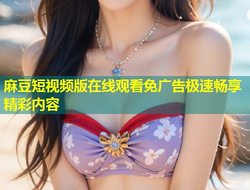 麻豆短视频版在线观看免广告极速畅享精彩内容
