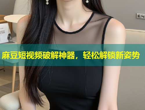 麻豆短视频破解神器，轻松解锁新姿势