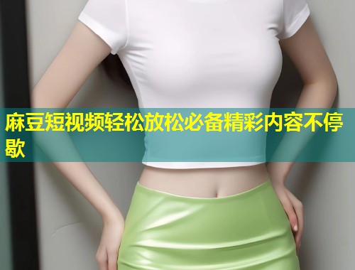 麻豆短视频轻松放松必备精彩内容不停歇