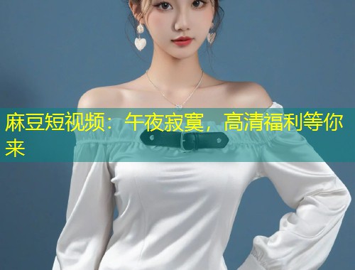 麻豆短视频：午夜寂寞，高清福利等你来
