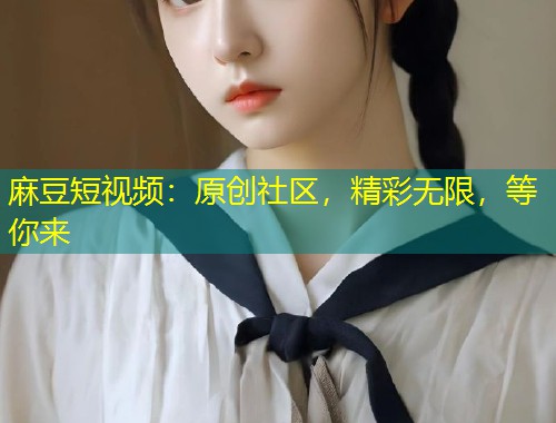 麻豆短视频：原创社区，精彩无限，等你来