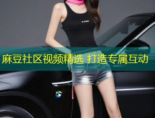 麻豆社区视频精选 打造专属互动