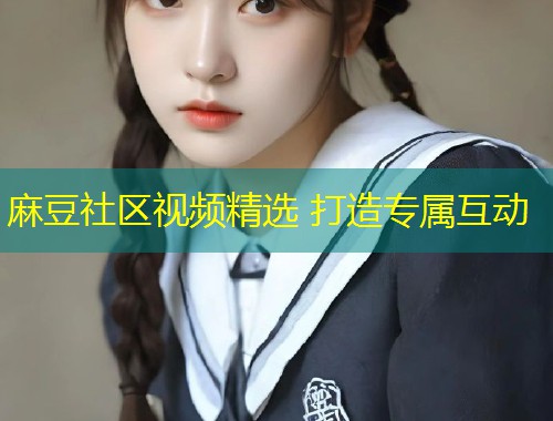 麻豆社区视频精选 打造专属互动