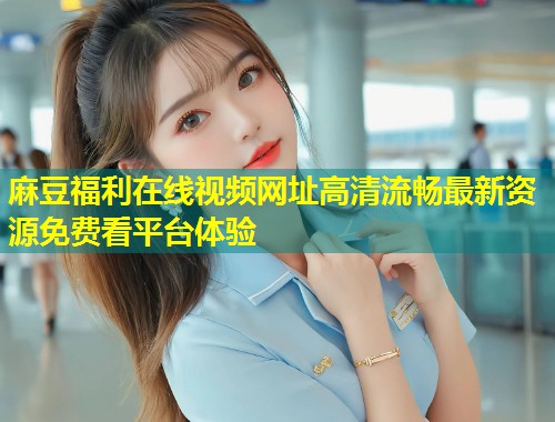 麻豆福利在线视频网址高清流畅最新资源免费看平台体验
