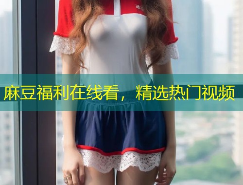 麻豆福利在线看，精选热门视频