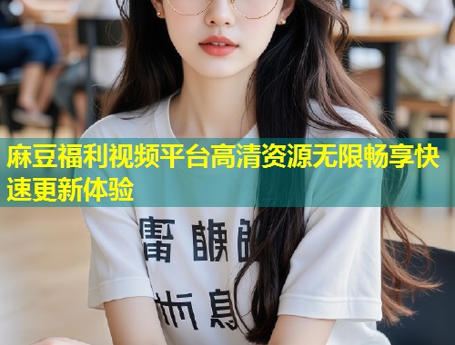 麻豆福利视频平台高清资源无限畅享快速更新体验