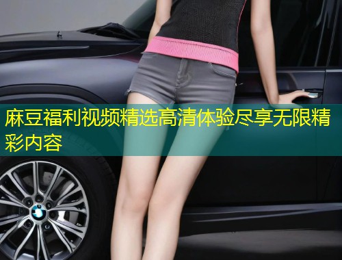 麻豆福利视频精选高清体验尽享无限精彩内容