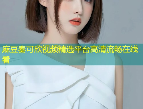 麻豆秦可欣视频精选平台高清流畅在线看
