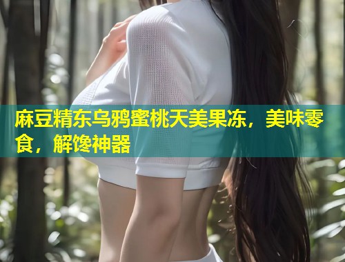 麻豆精东乌鸦蜜桃天美果冻，美味零食，解馋神器