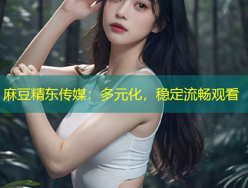 麻豆精东传媒：多元化，稳定流畅观看