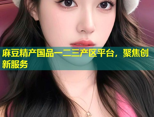 麻豆精产国品一二三产区平台，聚焦创新服务