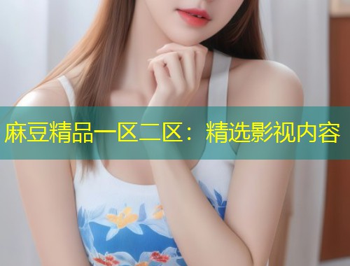 麻豆精品一区二区：精选影视内容