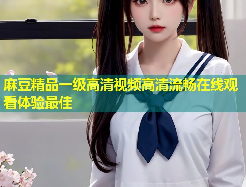 麻豆精品一级高清视频高清流畅在线观看体验最佳