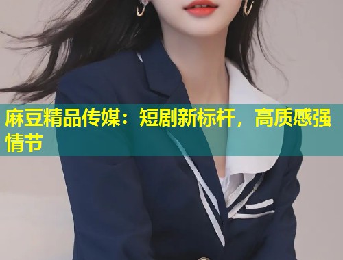 麻豆精品传媒：短剧新标杆，高质感强情节