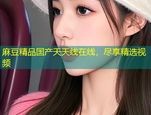 麻豆精品国产天天线在线，尽享精选视频